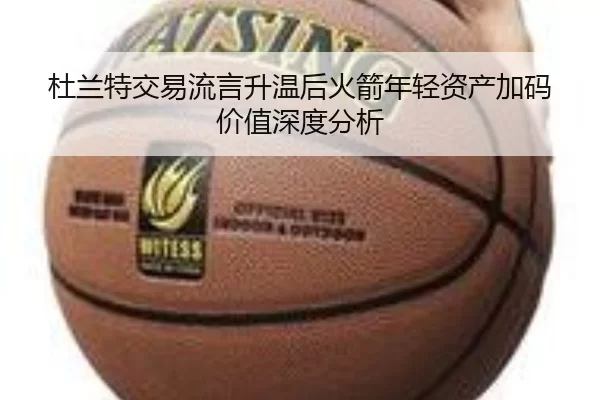 杜兰特交易流言升温后火箭年轻资产加码价值深度分析
